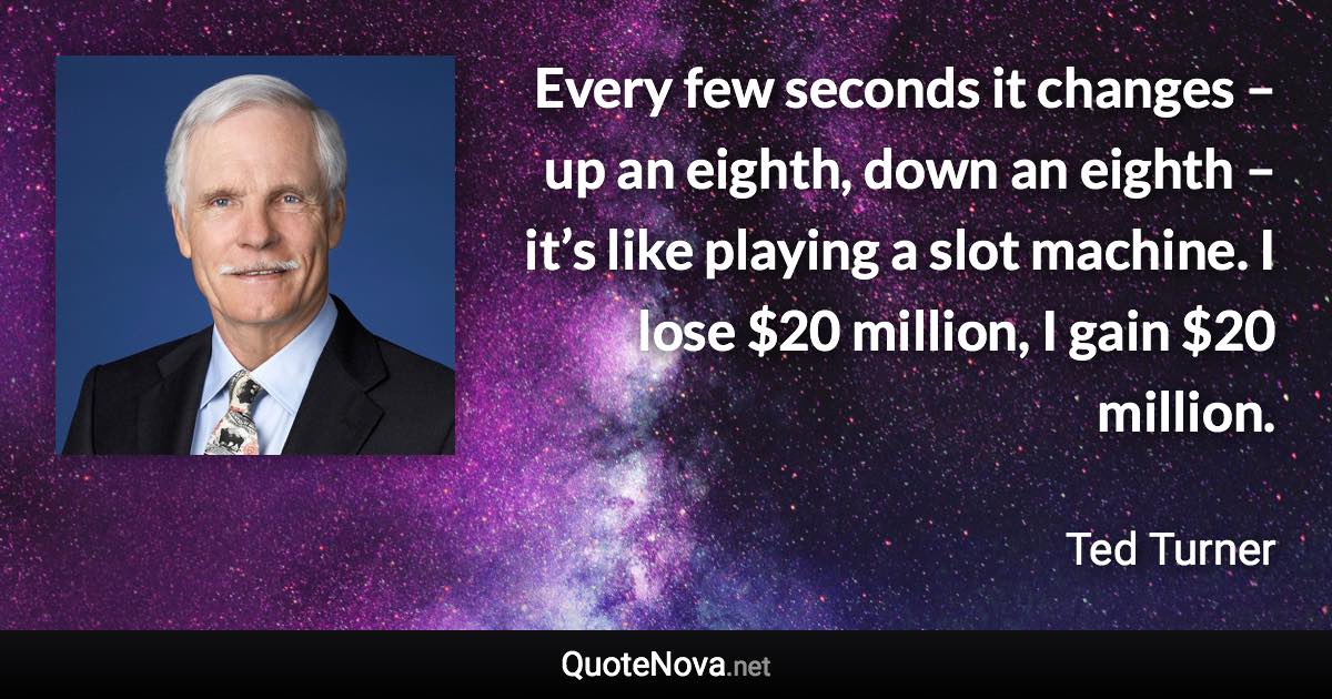 Every few seconds it changes – up an eighth, down an eighth – it’s like playing a slot machine. I lose $20 million, I gain $20 million. - Ted Turner quote