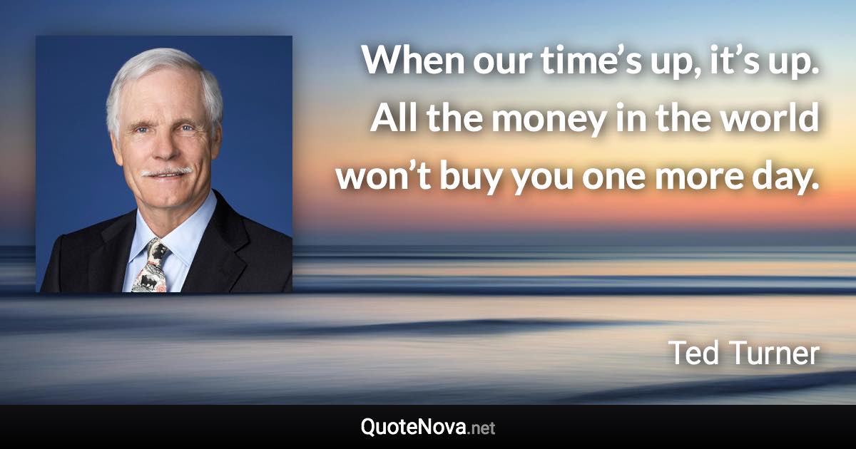 When our time’s up, it’s up. All the money in the world won’t buy you one more day. - Ted Turner quote