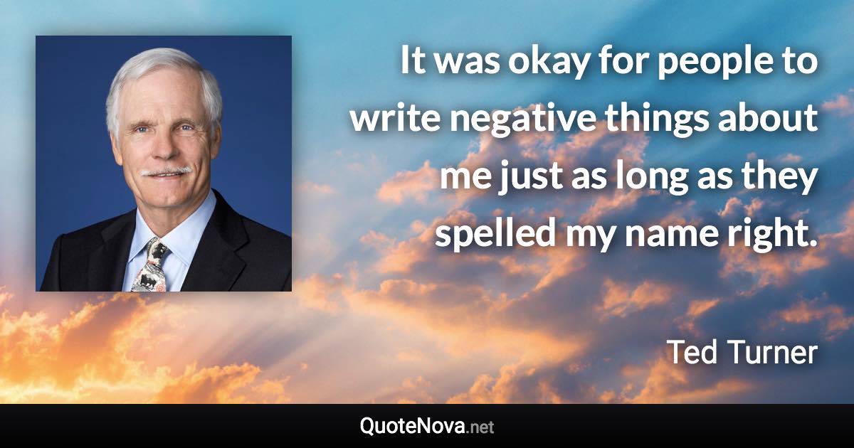 It was okay for people to write negative things about me just as long as they spelled my name right. - Ted Turner quote