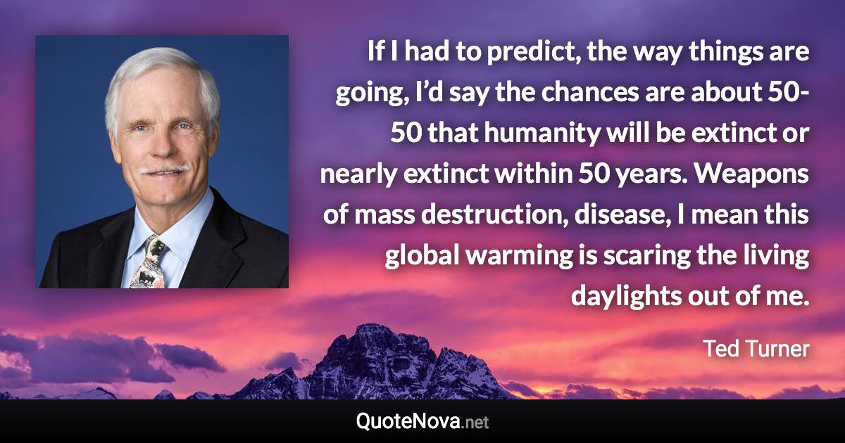 If I had to predict, the way things are going, I’d say the chances are about 50-50 that humanity will be extinct or nearly extinct within 50 years. Weapons of mass destruction, disease, I mean this global warming is scaring the living daylights out of me. - Ted Turner quote