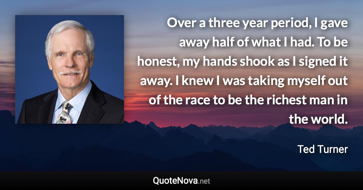 Over a three year period, I gave away half of what I had. To be honest, my hands shook as I signed it away. I knew I was taking myself out of the race to be the richest man in the world. - Ted Turner quote