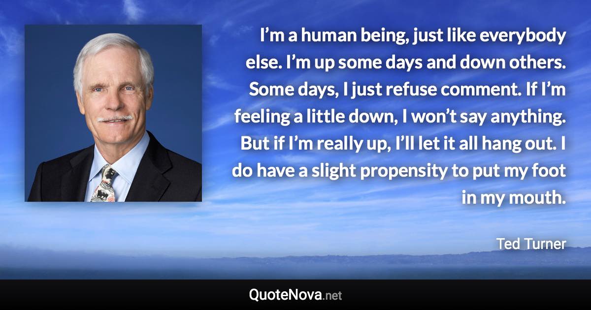 I’m a human being, just like everybody else. I’m up some days and down others. Some days, I just refuse comment. If I’m feeling a little down, I won’t say anything. But if I’m really up, I’ll let it all hang out. I do have a slight propensity to put my foot in my mouth. - Ted Turner quote