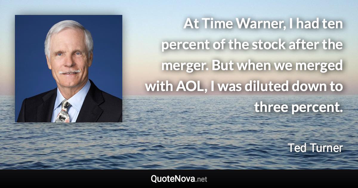 At Time Warner, I had ten percent of the stock after the merger. But when we merged with AOL, I was diluted down to three percent. - Ted Turner quote