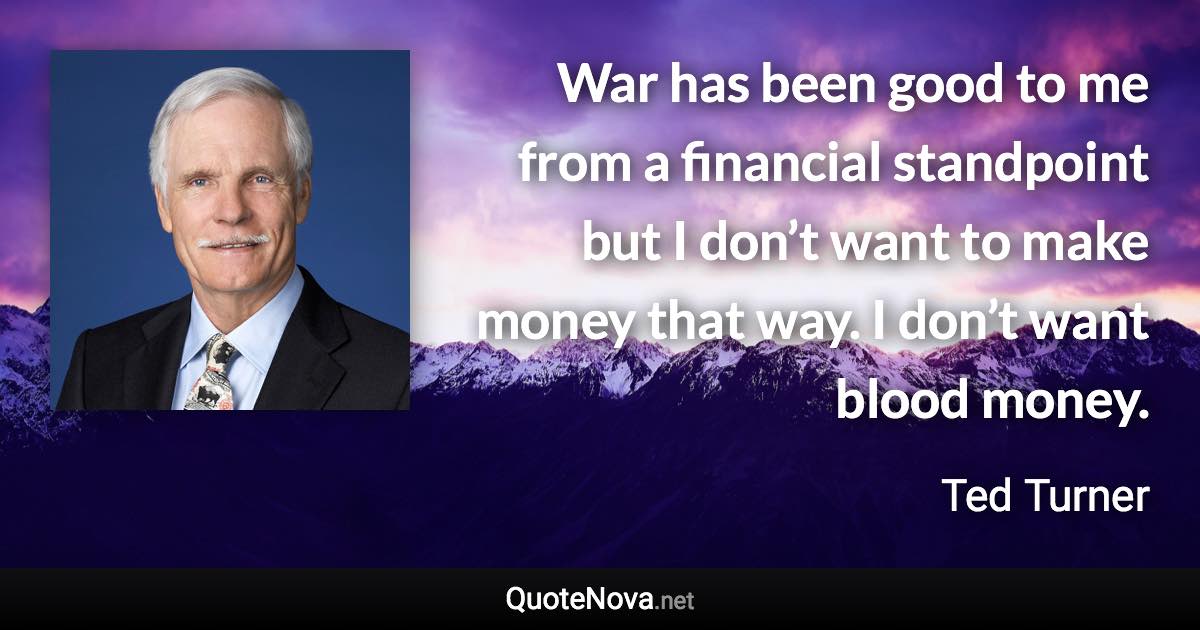 War has been good to me from a financial standpoint but I don’t want to make money that way. I don’t want blood money. - Ted Turner quote