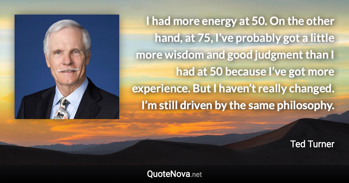I had more energy at 50. On the other hand, at 75, I’ve probably got a little more wisdom and good judgment than I had at 50 because I’ve got more experience. But I haven’t really changed. I’m still driven by the same philosophy. - Ted Turner quote