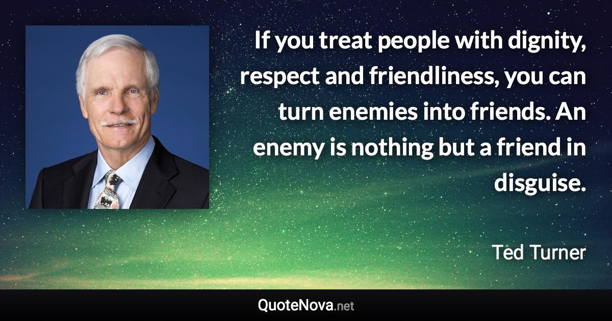 If you treat people with dignity, respect and friendliness, you can turn enemies into friends. An enemy is nothing but a friend in disguise. - Ted Turner quote