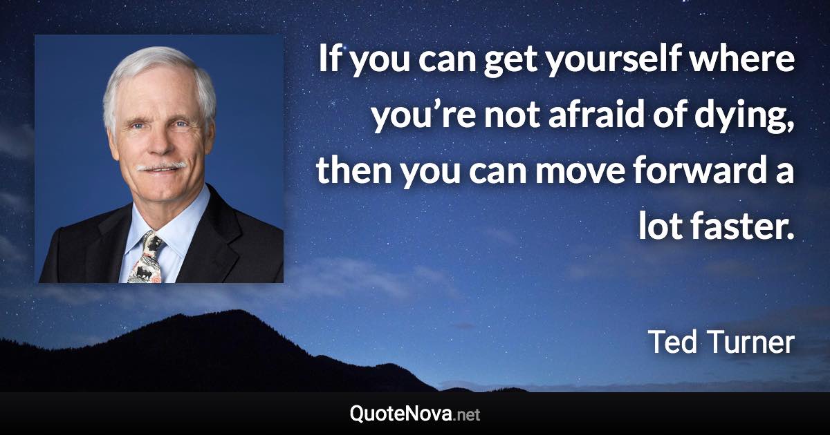 If you can get yourself where you’re not afraid of dying, then you can move forward a lot faster. - Ted Turner quote