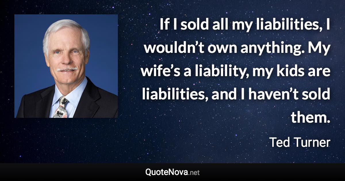 If I sold all my liabilities, I wouldn’t own anything. My wife’s a liability, my kids are liabilities, and I haven’t sold them. - Ted Turner quote