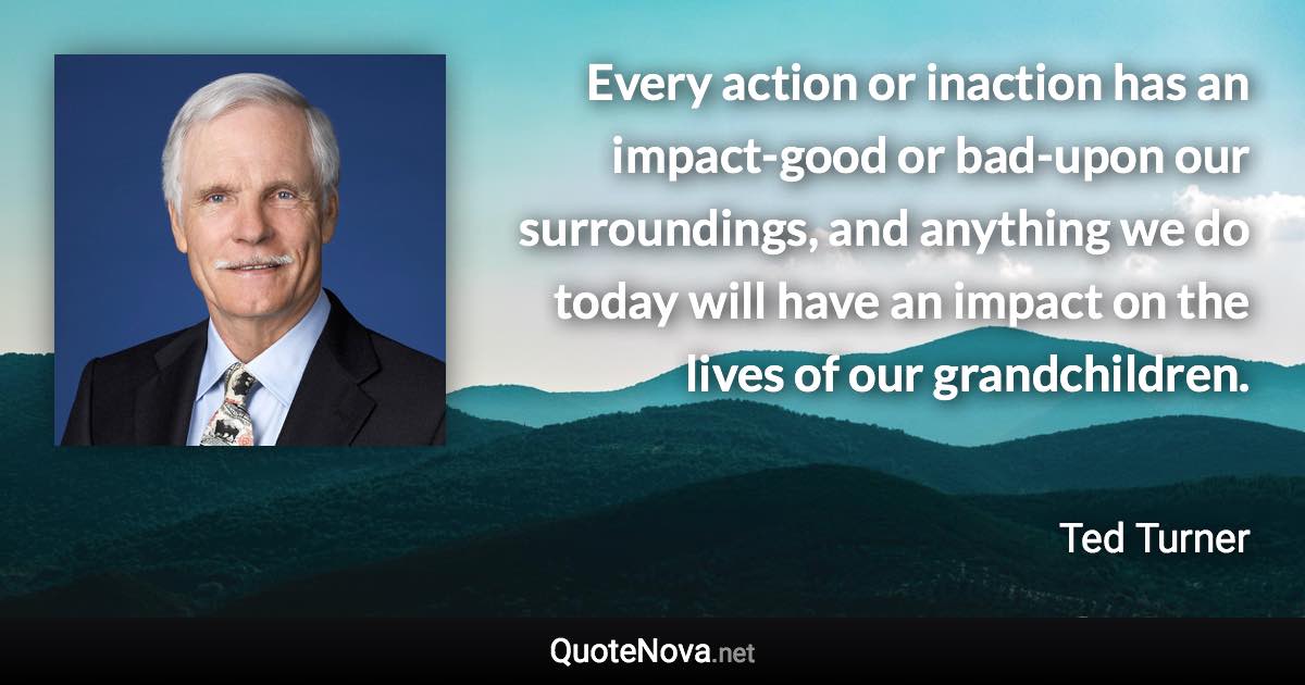 Every action or inaction has an impact-good or bad-upon our surroundings, and anything we do today will have an impact on the lives of our grandchildren. - Ted Turner quote