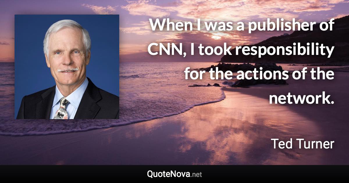 When I was a publisher of CNN, I took responsibility for the actions of the network. - Ted Turner quote