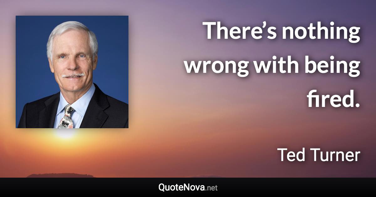 There’s nothing wrong with being fired. - Ted Turner quote