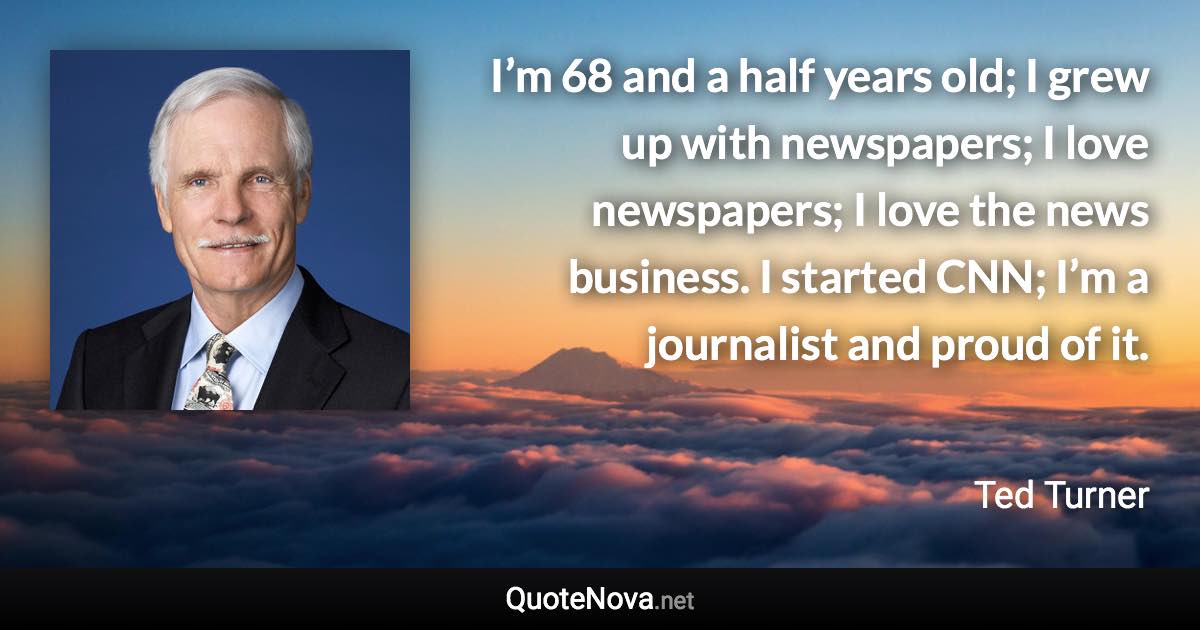 I’m 68 and a half years old; I grew up with newspapers; I love newspapers; I love the news business. I started CNN; I’m a journalist and proud of it. - Ted Turner quote