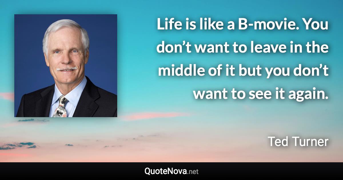 Life is like a B-movie. You don’t want to leave in the middle of it but you don’t want to see it again. - Ted Turner quote