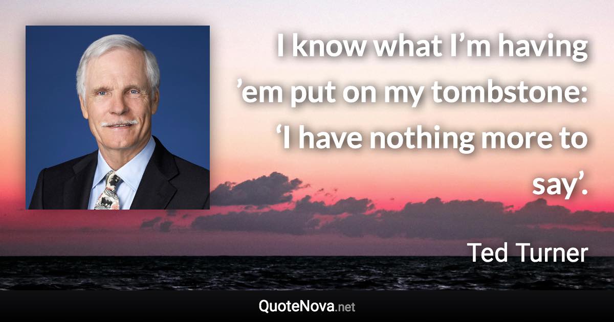 I know what I’m having ’em put on my tombstone: ‘I have nothing more to say’. - Ted Turner quote