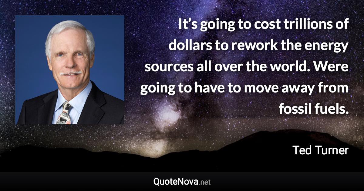 It’s going to cost trillions of dollars to rework the energy sources all over the world. Were going to have to move away from fossil fuels. - Ted Turner quote