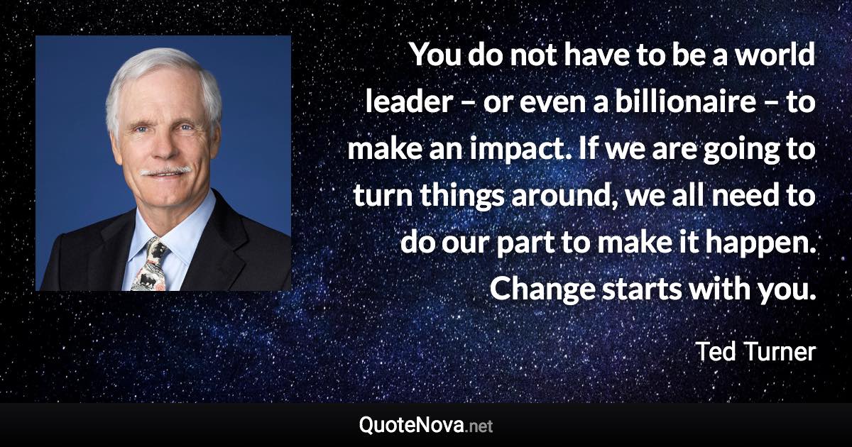 You do not have to be a world leader – or even a billionaire – to make an impact. If we are going to turn things around, we all need to do our part to make it happen. Change starts with you. - Ted Turner quote