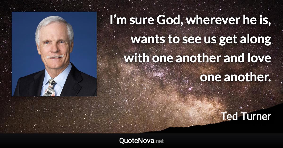 I’m sure God, wherever he is, wants to see us get along with one another and love one another. - Ted Turner quote