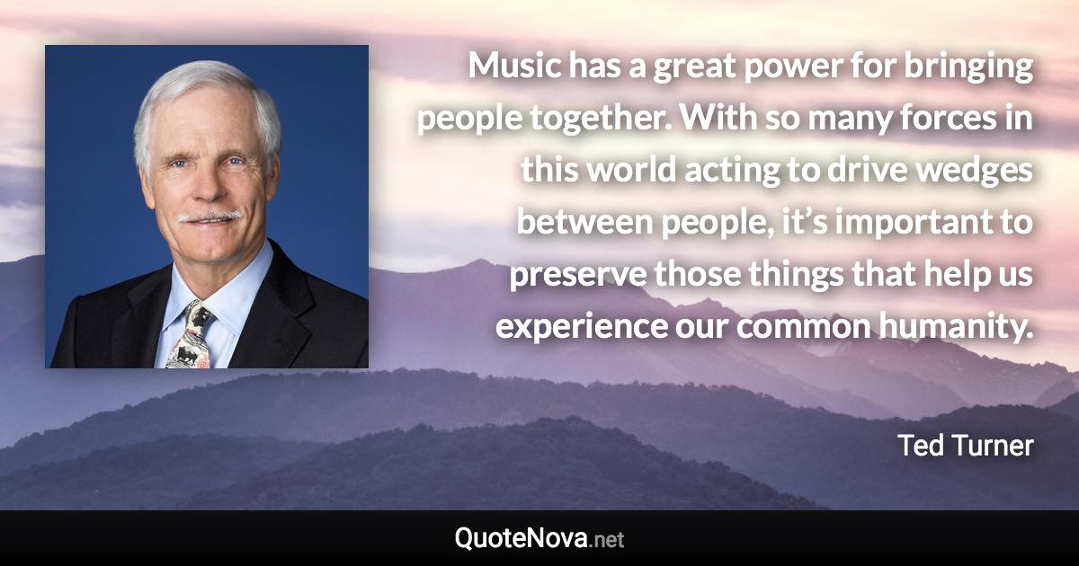 Music has a great power for bringing people together. With so many forces in this world acting to drive wedges between people, it’s important to preserve those things that help us experience our common humanity. - Ted Turner quote