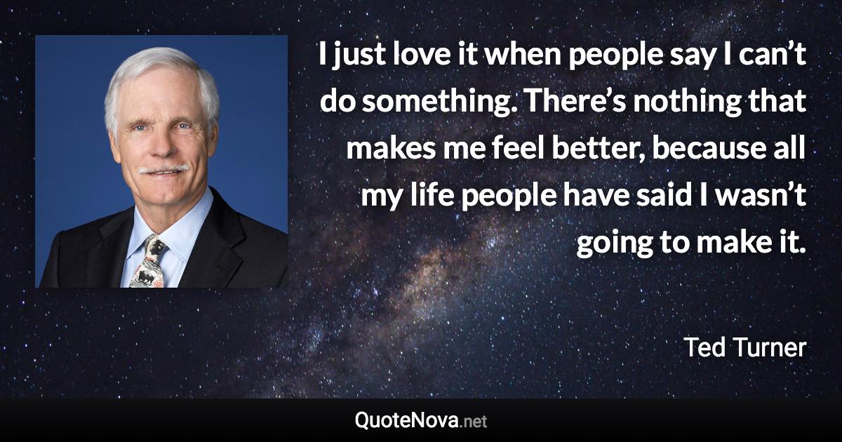 I just love it when people say I can’t do something. There’s nothing that makes me feel better, because all my life people have said I wasn’t going to make it. - Ted Turner quote