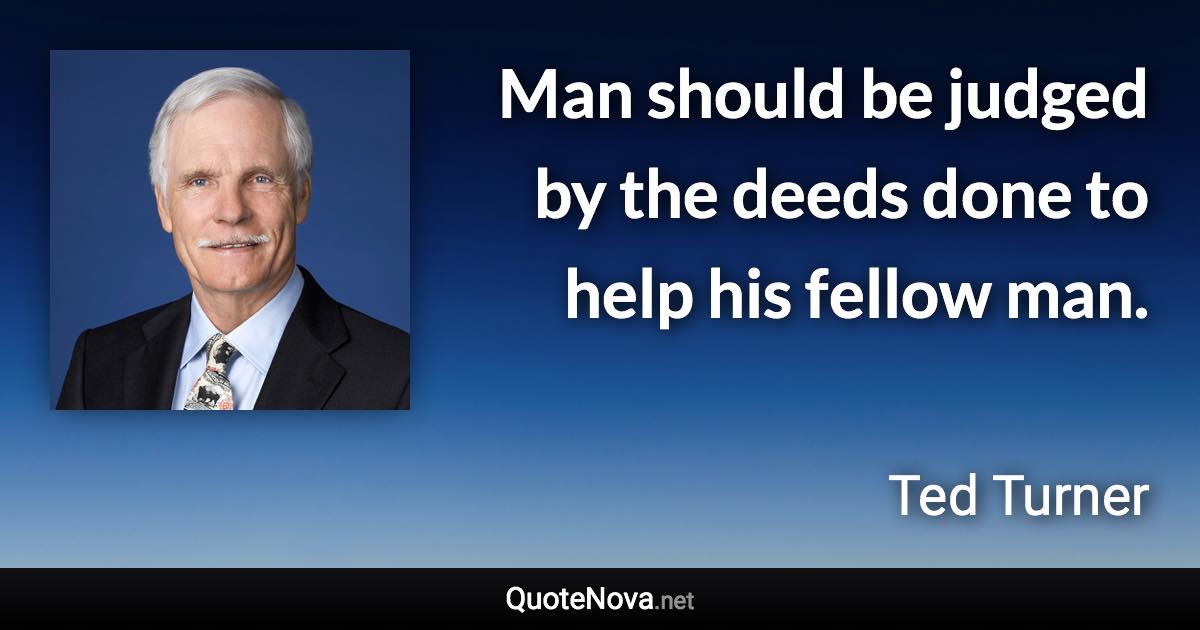 Man should be judged by the deeds done to help his fellow man. - Ted Turner quote