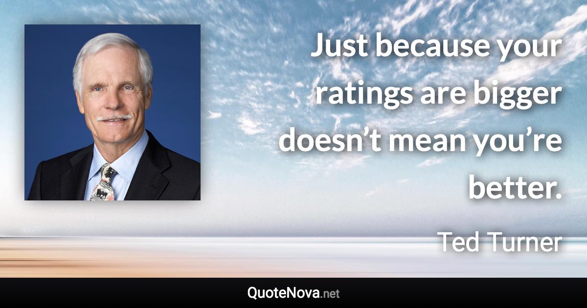 Just because your ratings are bigger doesn’t mean you’re better. - Ted Turner quote