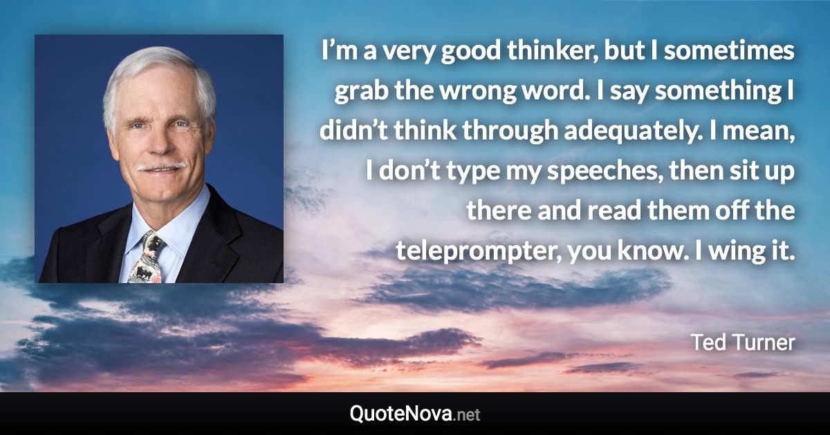 I’m a very good thinker, but I sometimes grab the wrong word. I say something I didn’t think through adequately. I mean, I don’t type my speeches, then sit up there and read them off the teleprompter, you know. I wing it. - Ted Turner quote