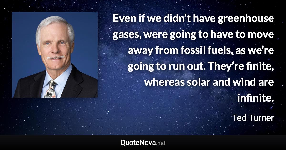 Even if we didn’t have greenhouse gases, were going to have to move away from fossil fuels, as we’re going to run out. They’re finite, whereas solar and wind are infinite. - Ted Turner quote