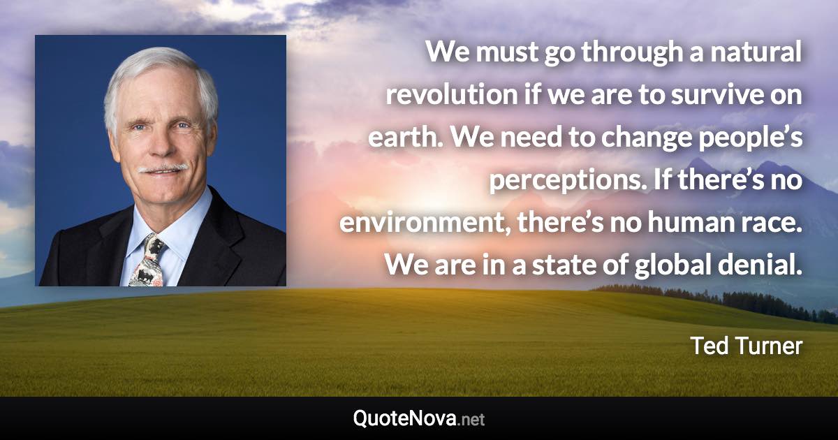 We must go through a natural revolution if we are to survive on earth. We need to change people’s perceptions. If there’s no environment, there’s no human race. We are in a state of global denial. - Ted Turner quote