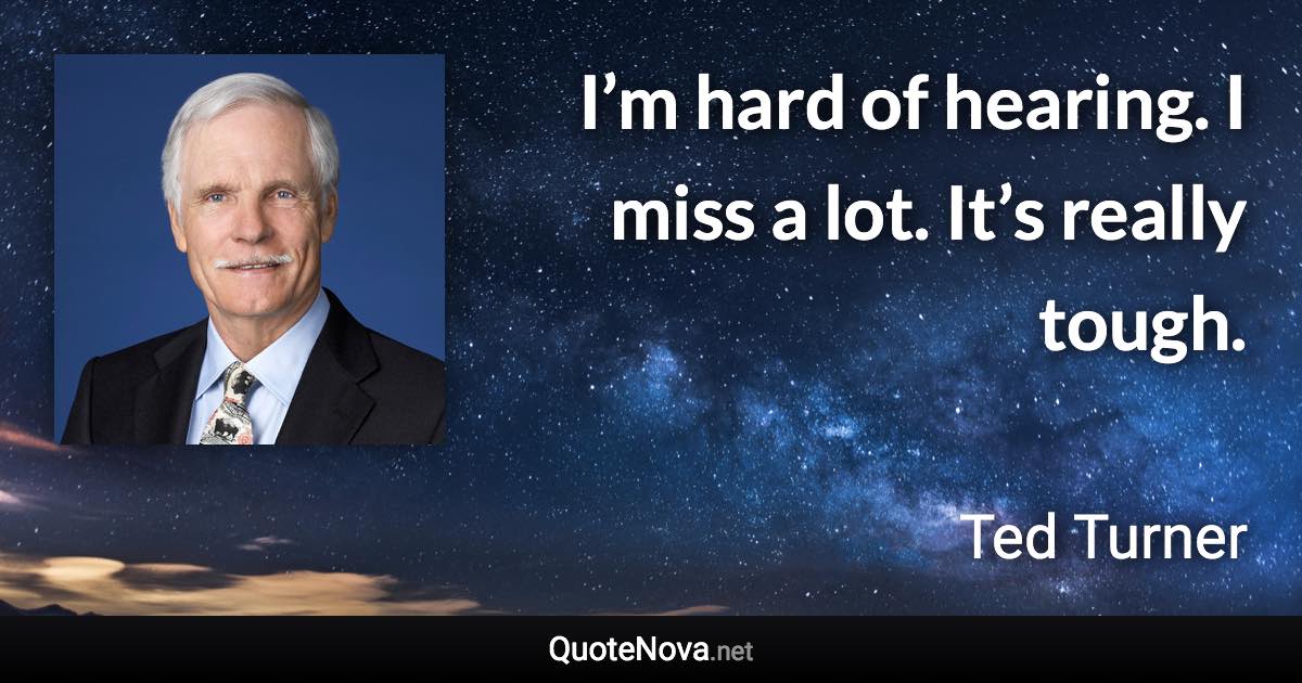 I’m hard of hearing. I miss a lot. It’s really tough. - Ted Turner quote