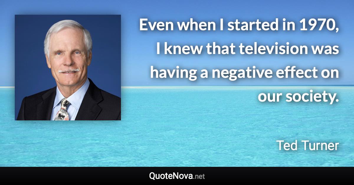 Even when I started in 1970, I knew that television was having a negative effect on our society. - Ted Turner quote