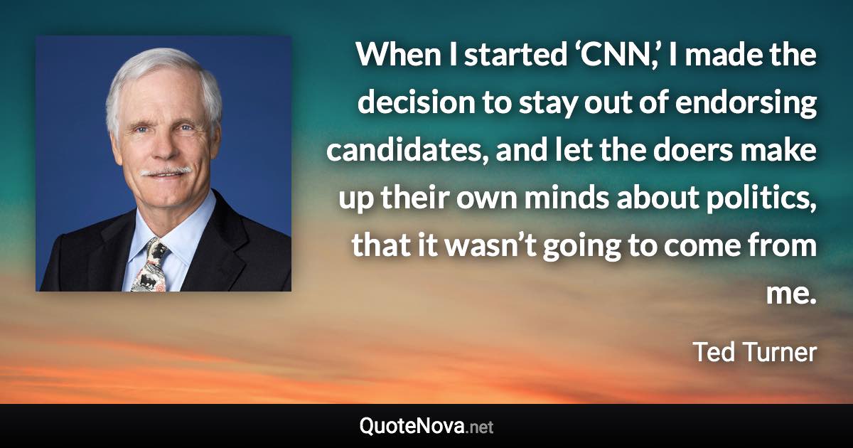 When I started ‘CNN,’ I made the decision to stay out of endorsing candidates, and let the doers make up their own minds about politics, that it wasn’t going to come from me. - Ted Turner quote