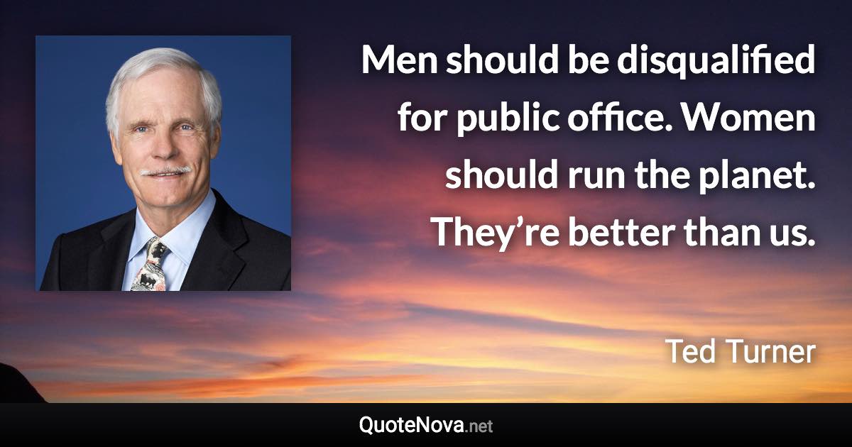 Men should be disqualified for public office. Women should run the planet. They’re better than us. - Ted Turner quote