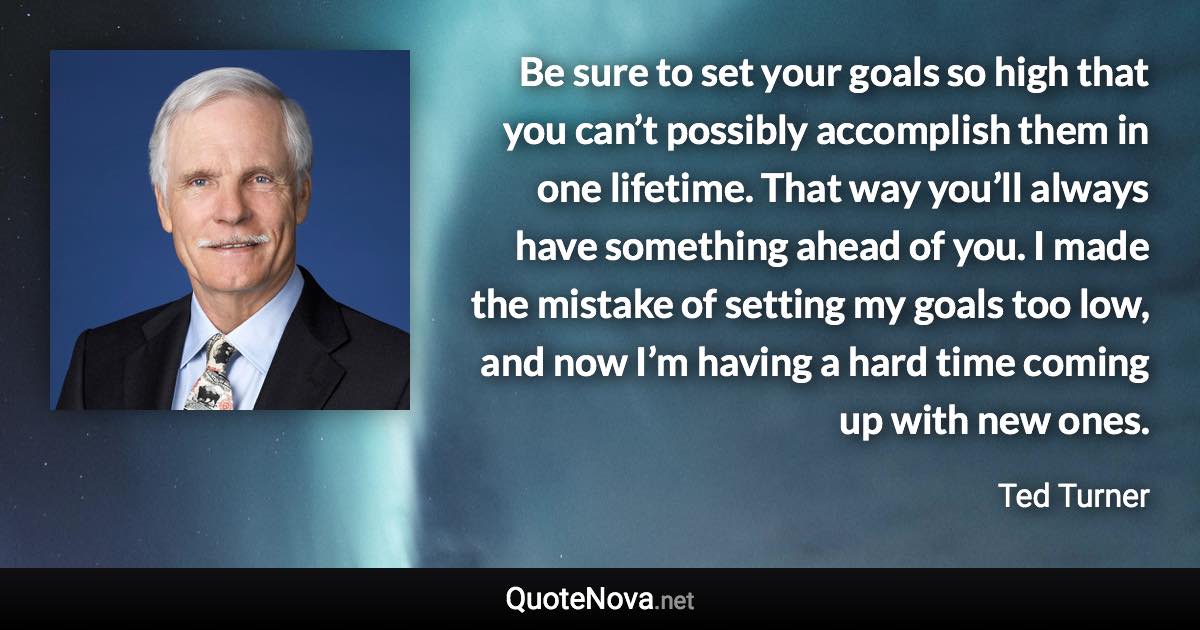 Be sure to set your goals so high that you can’t possibly accomplish them in one lifetime. That way you’ll always have something ahead of you. I made the mistake of setting my goals too low, and now I’m having a hard time coming up with new ones. - Ted Turner quote
