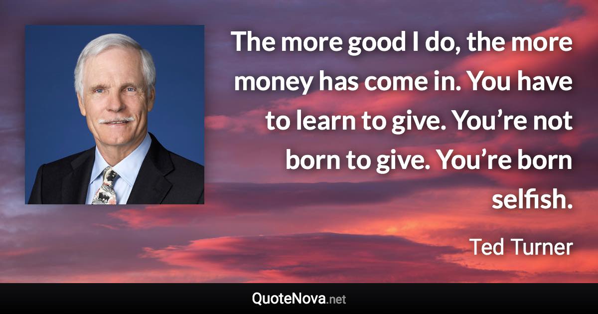 The more good I do, the more money has come in. You have to learn to give. You’re not born to give. You’re born selfish. - Ted Turner quote