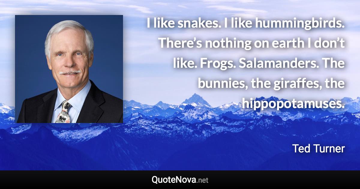 I like snakes. I like hummingbirds. There’s nothing on earth I don’t like. Frogs. Salamanders. The bunnies, the giraffes, the hippopotamuses. - Ted Turner quote