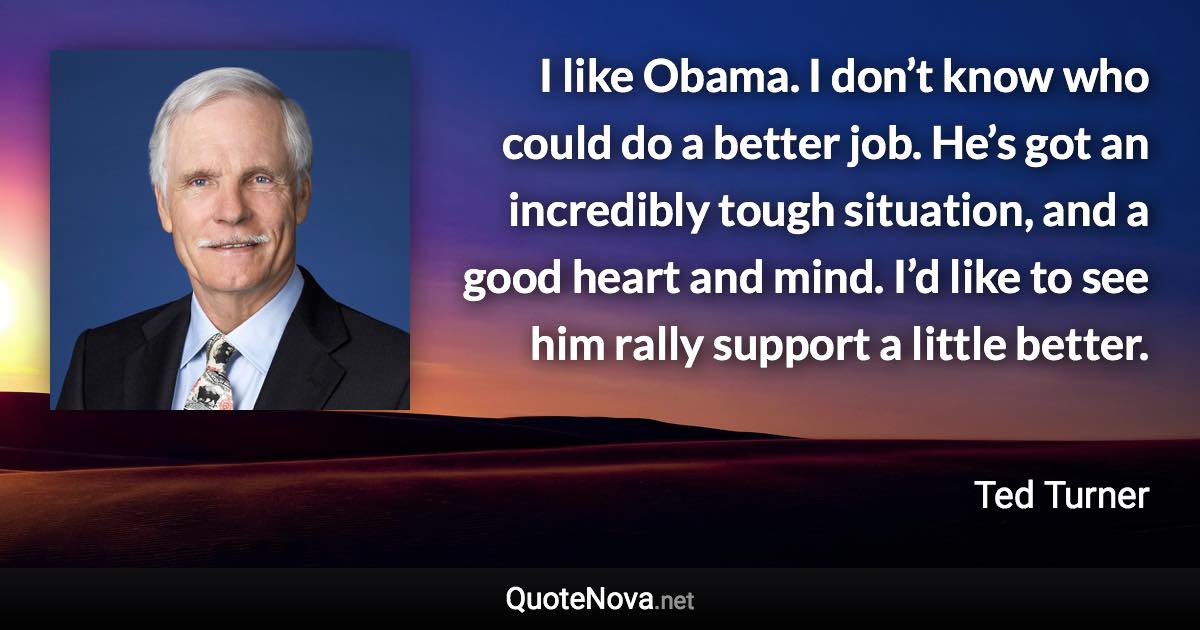 I like Obama. I don’t know who could do a better job. He’s got an incredibly tough situation, and a good heart and mind. I’d like to see him rally support a little better. - Ted Turner quote