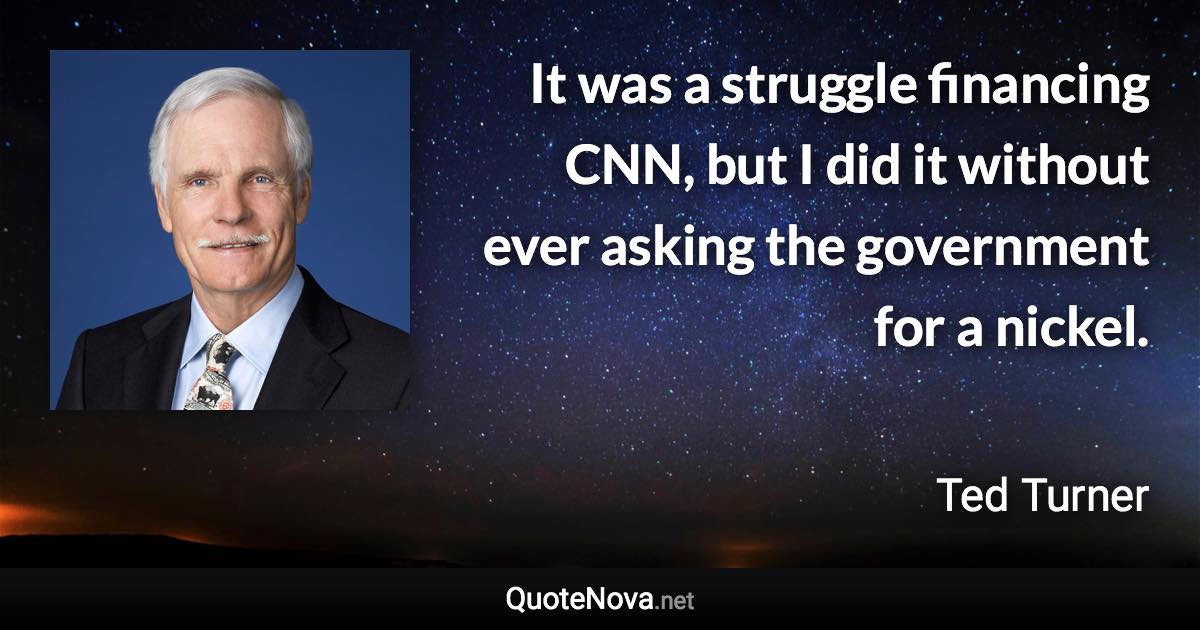 It was a struggle financing CNN, but I did it without ever asking the government for a nickel. - Ted Turner quote