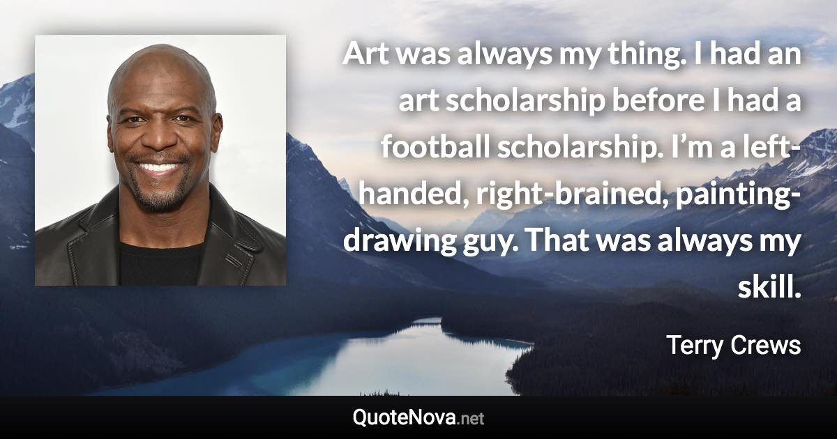 Art was always my thing. I had an art scholarship before I had a football scholarship. I’m a left-handed, right-brained, painting-drawing guy. That was always my skill. - Terry Crews quote