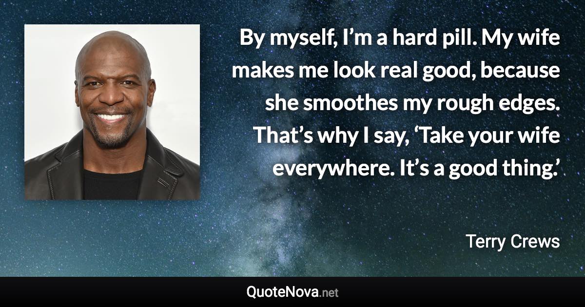 By myself, I’m a hard pill. My wife makes me look real good, because she smoothes my rough edges. That’s why I say, ‘Take your wife everywhere. It’s a good thing.’ - Terry Crews quote