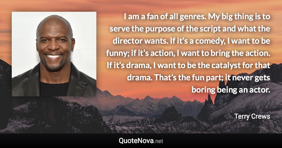 I am a fan of all genres. My big thing is to serve the purpose of the script and what the director wants. If it’s a comedy, I want to be funny; if it’s action, I want to bring the action. If it’s drama, I want to be the catalyst for that drama. That’s the fun part; it never gets boring being an actor. - Terry Crews quote