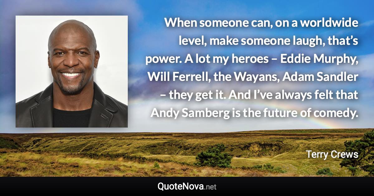 When someone can, on a worldwide level, make someone laugh, that’s power. A lot my heroes – Eddie Murphy, Will Ferrell, the Wayans, Adam Sandler – they get it. And I’ve always felt that Andy Samberg is the future of comedy. - Terry Crews quote