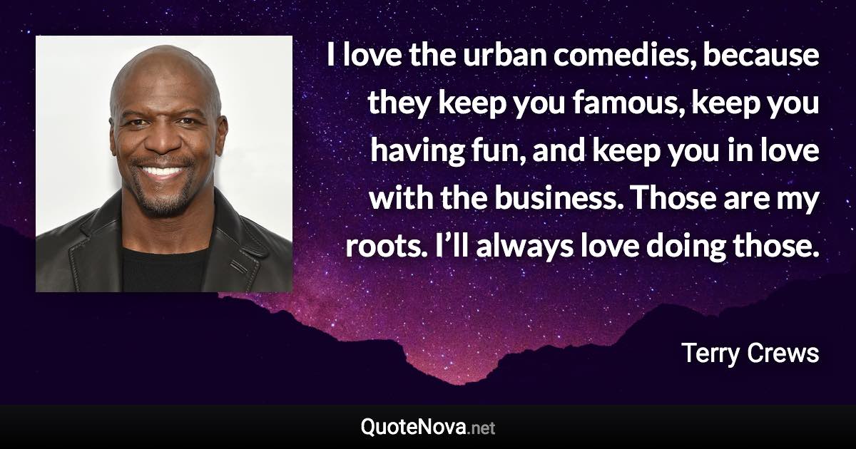 I love the urban comedies, because they keep you famous, keep you having fun, and keep you in love with the business. Those are my roots. I’ll always love doing those. - Terry Crews quote