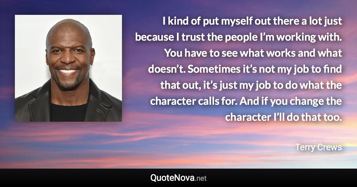 I kind of put myself out there a lot just because I trust the people I’m working with. You have to see what works and what doesn’t. Sometimes it’s not my job to find that out, it’s just my job to do what the character calls for. And if you change the character I’ll do that too. - Terry Crews quote