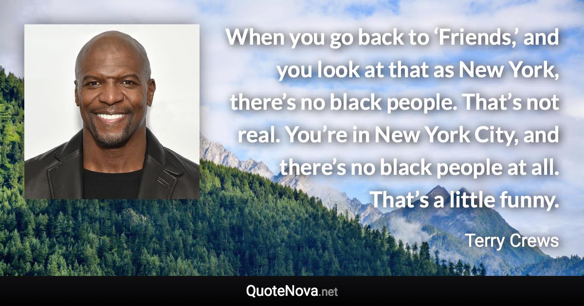 When you go back to ‘Friends,’ and you look at that as New York, there’s no black people. That’s not real. You’re in New York City, and there’s no black people at all. That’s a little funny. - Terry Crews quote