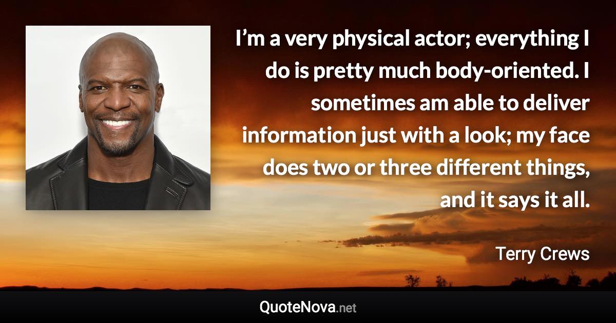 I’m a very physical actor; everything I do is pretty much body-oriented. I sometimes am able to deliver information just with a look; my face does two or three different things, and it says it all. - Terry Crews quote