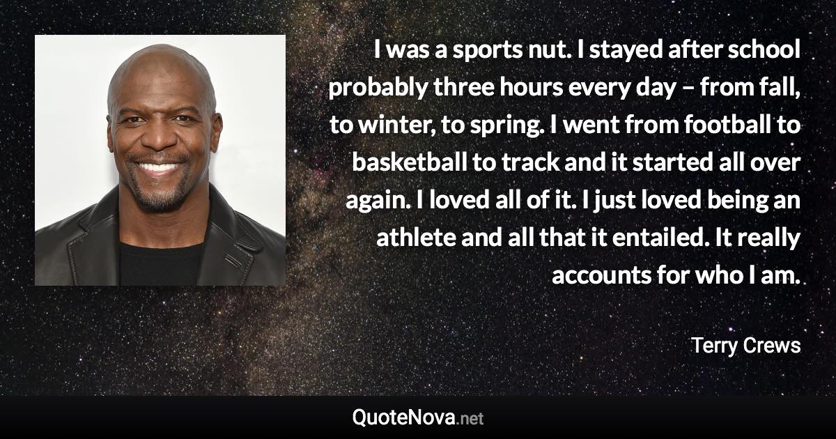 I was a sports nut. I stayed after school probably three hours every day – from fall, to winter, to spring. I went from football to basketball to track and it started all over again. I loved all of it. I just loved being an athlete and all that it entailed. It really accounts for who I am. - Terry Crews quote