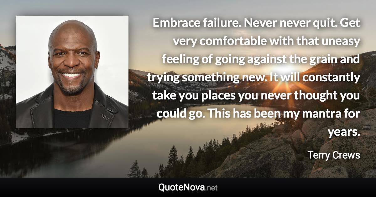 Embrace failure. Never never quit. Get very comfortable with that uneasy feeling of going against the grain and trying something new. It will constantly take you places you never thought you could go. This has been my mantra for years. - Terry Crews quote