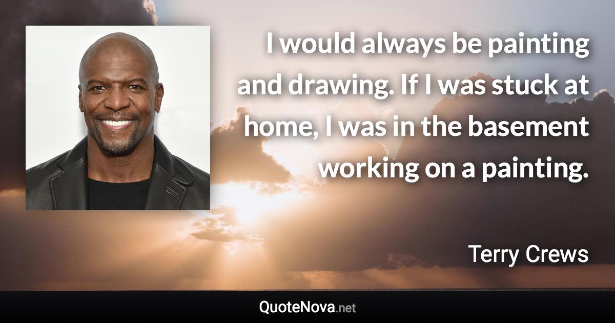 I would always be painting and drawing. If I was stuck at home, I was in the basement working on a painting. - Terry Crews quote