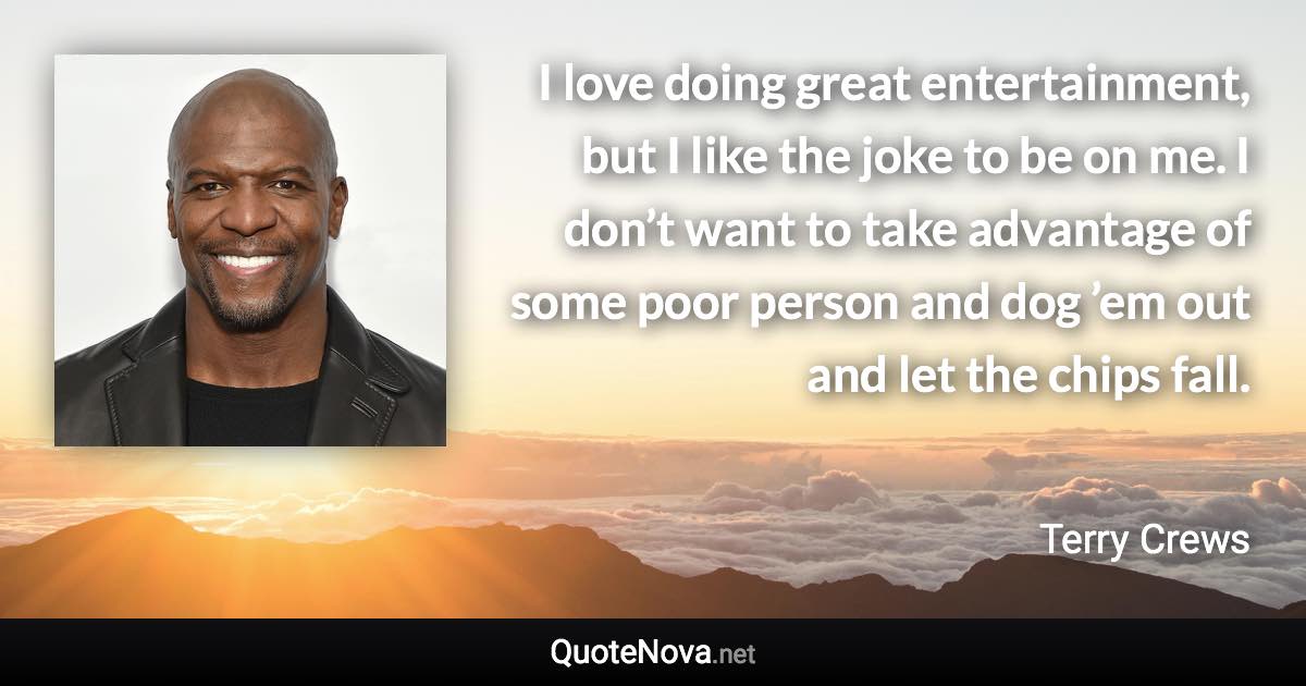 I love doing great entertainment, but I like the joke to be on me. I don’t want to take advantage of some poor person and dog ’em out and let the chips fall. - Terry Crews quote