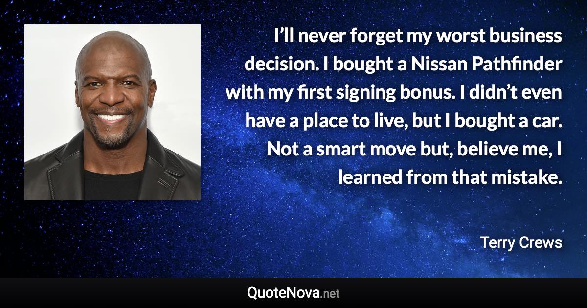 I’ll never forget my worst business decision. I bought a Nissan Pathfinder with my first signing bonus. I didn’t even have a place to live, but I bought a car. Not a smart move but, believe me, I learned from that mistake. - Terry Crews quote